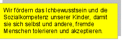 Textfeld: Wir fördern das Ichbewusstsein und die Sozialkompetenz unserer Kinder, damit sie sich selbst und andere, fremde Menschen tolerieren und akzeptieren.?